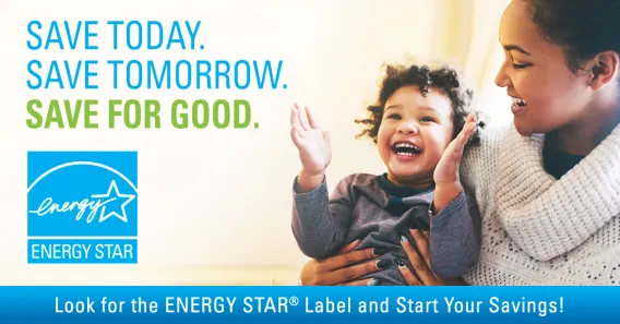 Save Today. Save Tomorrow. Save for Good. ENERGY STAR logo. Look for the ENERGY STAR Label and Start Your Savings! Mom and son.